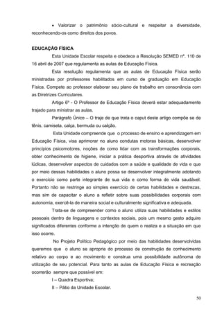  Valorizar o patrimônio sócio-cultural e respeitar a diversidade,
reconhecendo-os como direitos dos povos.


EDUCAÇÃO FÍSICA
          Esta Unidade Escolar respeita e obedece a Resolução SEMED nº. 110 de
16 abril de 2007 que regulamenta as aulas de Educação Física.
          Esta resolução regulamenta que as aulas de Educação Física serão
ministradas por professores habilitados em curso de graduação em Educação
Física. Compete ao professor elaborar seu plano de trabalho em consonância com
as Diretrizes Curriculares.
          Artigo 6º - O Professor de Educação Física deverá estar adequadamente
trajado para ministrar as aulas.
          Parágrafo Único – O traje de que trata o caput deste artigo compõe se de
tênis, camiseta, calça, bermuda ou calção.
           Esta Unidade compreende que o processo de ensino e aprendizagem em
Educação Física, visa aprimorar no aluno condutas motoras básicas, desenvolver
princípios psicomotores, noções de como lidar com as transformações corporais,
obter conhecimento de higiene, iniciar a prática desportiva através de atividades
lúdicas, desenvolver aspectos de cuidados com a saúde e qualidade de vida e que
por meio dessas habilidades o aluno possa se desenvolver integralmente adotando
o exercício como parte integrante de sua vida e como forma de vida saudável.
Portanto não se restringe ao simples exercício de certas habilidades e destrezas,
mas sim de capacitar o aluno a refletir sobre suas possibilidades corporais com
autonomia, exercê-la de maneira social e culturalmente significativa e adequada.
          Trata-se de compreender como o aluno utiliza suas habilidades e estilos
pessoais dentro de linguagens e contextos sociais, pois um mesmo gesto adquire
significados diferentes conforme a intenção de quem o realiza e a situação em que
isso ocorre.
           No Projeto Político Pedagógico por meio das habilidades desenvolvidas
queremos que o aluno se aproprie do processo de construção de conhecimento
relativo ao corpo e ao movimento e construa uma possibilidade autônoma de
utilização de seu potencial. Para tanto as aulas de Educação Física e recreação
ocorrerão sempre que possível em:
          I – Quadra Esportiva;
          II – Pátio da Unidade Escolar.

                                                                                   50
 