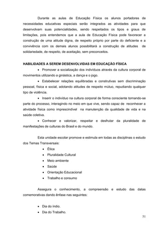 Durante as aulas de Educação Física os alunos portadores de
necessidades educativas especiais serão integrados as atividades para que
desenvolvam suas potencialidades, sendo respeitados os tipos e graus de
limitações, pois entendemos que a aula de Educação Física pode favorecer a
construção de uma atitude digna, de respeito próprio por parte do deficiente e a
convivência com os demais alunos possibilitará a construção de atitudes         de
solidariedade, de respeito, de aceitação, sem preconceitos.


HABILIDADES A SEREM DESENVOLVIDAS EM EDUCAÇÃO FÍSICA
           Promover a socialização dos indivíduos através da cultura corporal de
movimentos utilizando a ginástica, a dança e o jogo.
           Estabelecer relações equilibradas e construtivas sem discriminação
pessoal, física e social, adotando atitudes de respeito mútuo, repudiando qualquer
tipo de violência.
           Inserir o indivíduo na cultura corporal de forma consciente tornando-se
parte do processo, interagindo no meio em que vive, sendo capaz de reconhecer a
atividade física como imprescindível na manutenção da qualidade de vida e na
saúde coletiva.
           Conhecer e valorizar, respeitar e desfrutar da pluralidade de
manifestações de culturas do Brasil e do mundo.


          Esta unidade escolar promove e estimula em todas as disciplinas o estudo
dos Temas Transversais:
                    Ética
                    Pluralidade Cultural
                    Meio ambiente
                    Saúde
                    Orientação Educacional
                    Trabalho e consumo


          Assegura o conhecimento, a compreensão e estudo das datas
comemorativas dando ênfase nas seguintes:


           Dia do índio.
           Dia do Trabalho.
                                                                                51
 