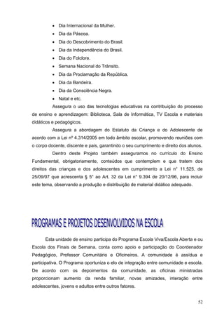  Dia Internacional da Mulher.
           Dia da Páscoa.
           Dia do Descobrimento do Brasil.
           Dia da Independência do Brasil.
           Dia do Folclore.
           Semana Nacional do Trânsito.
           Dia da Proclamação da República.
           Dia da Bandeira.
           Dia da Consciência Negra.
           Natal e etc.
          Assegura o uso das tecnologias educativas na contribuição do processo
de ensino e aprendizagem: Biblioteca, Sala de Informática, TV Escola e materiais
didáticos e pedagógicos.
          Assegura a abordagem do Estatuto da Criança e do Adolescente de
acordo com a Lei nº 4.314/2005 em todo âmbito escolar, promovendo reuniões com
o corpo docente, discente e pais, garantindo o seu cumprimento e direito dos alunos.
          Dentro deste Projeto também asseguramos no currículo do Ensino
Fundamental, obrigatoriamente, conteúdos que contemplem e que tratem dos
direitos das crianças e dos adolescentes em cumprimento a Lei n° 11.525, de
25/09/07 que acrescenta § 5° ao Art. 32 da Lei n° 9.394 de 20/12/96, para incluir
este tema, observando a produção e distribuição de material didático adequado.




      Esta unidade de ensino participa do Programa Escola Viva/Escola Aberta e ou
Escola dos Finais de Semana, conta como apoio e participação do Coordenador
Pedagógico, Professor Comunitário e Oficineiros. A comunidade é assídua e
participativa. O Programa oportuniza o elo de integração entre comunidade e escola.
De acordo com os depoimentos da comunidade, as oficinas ministradas
proporcionam aumento da renda familiar, novas amizades, interação entre
adolescentes, jovens e adultos entre outros fatores.


                                                                                  52
 