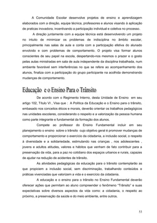 A Comunidade Escolar desenvolve projetos de ensino e aprendizagem
elaborados com a direção, equipe técnica, professores e alunos visando à aplicação
de praticas inovadora, incentivando a participação individual e coletiva no processo.
       A direção juntamente com a equipe técnica está desenvolvendo um projeto
no intuito de minimizar os problemas de indisciplina no âmbito escolar,
principalmente nas salas de aula e conta com a participação efetiva do alunado
envolvido e com problemas de comportamento. O projeto visa formar alunos
conscientes de seu papel na escola, despertando-nos mesmos o prazer e o gosto
pelas aulas ministradas em sala de aula independente da disciplina trabalhada, num
ambiente favorável sem interferências no que se refere ao acompanhamento dos
alunos, finaliza com a participação do grupo participante na acolhida demonstrando
mudanças de comportamento.




          De acordo com o Regimento Interno, desta Unidade de Ensino em seu
artigo 102, Título VI , Visa que : A Política da Educação e o Ensino para o trânsito,
embasado nos conceitos éticos e morais, deverão orientar os trabalhos pedagógicos
nas unidades escolares, considerando o respeito e a valorização da pessoa humana
como parte integrante e fundamental da formação dos alunos.
          Compete    ao   professor   do   Ensino    Fundamental    incluir   em   seu
planejamento o ensino sobre o trânsito cujo objetivo geral é promover mudanças de
comportamento e proporcionar o exercício da cidadania, a inclusão social, o respeito
à diversidade e a solidariedade, estimulando nas crianças , nos adolescentes ,
jovens e adultos atitudes, valores e hábitos que venham de fato contribuir para a
preservação da vida, para a paz no cotidiano dos espaços urbanos e rurais, capazes
de ajudar na redução de acidentes de trânsito.
          As atividades pedagógicas da educação para o trânsito contemplarão as
que propiciem a inclusão social, sem discriminação, trabalhando conteúdos e
práticas vivenciadas que valorizem a vida e o exercício da cidadania.
          A educação e o ensino para o trânsito no Ensino Fundamental deverão
oferecer ações que permitam ao aluno compreender o fenômeno “Trânsito” e suas
expectativas sobre diversos aspectos da vida como: a cidadania, o respeito ao
próximo, a preservação da saúde e do meio ambiente, entre outros.



                                                                                    53
 
