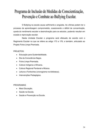 O Bullying na escola causa sofrimento e angústia. As vítimas podem ter o
processo de aprendizagem comprometido, ocasionando o déficit de concentração,
queda do rendimento escolar e desmotivação para os estudos, podendo resultar em
evasão e reprovação escolar.
          Nesta Unidade Escolar o programa será efetuado de acordo com o
Regimento Escolar no que se refere ao artigo 173 a 176, e também, articulado ao
Projeto Ficha Limpa Premiada.


PROJETOS:
      Educação para Sustentabilidade.
      Dia da Consciência Negra.
      Ficha Limpa Premiada.
      Cultura Indígena e Africana.
      Cultura Regional Pantanal e Música.
      Leitura e Fantoches (cronograma na biblioteca).
      Intervenções Pedagógica.




PROGRAMAS:
      Mais Educação.
      Saúde na Escola.
      Saúde e Prevenção na Escola.




                                                                               54
 