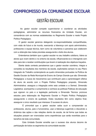 Ao gestor escolar compete supervisionar e coordenar as atividades
pedagógicas, administrar os recursos financeiros da Unidade Escolar, em
consonância com as normas estabelecidas no Regimento Escolar e neste Projeto
Político Pedagógico.
     O gestor escolar gerencia delegando co-responsabilidades compartilhadas,
com visão de futuro e de mundo, exercendo a liderança com apoio administrativo,
professores e equipe técnica, bem como de voluntários e parceiros que colaboram
com a obtenção das metas previstas assegurando o êxito dos alunos.
     Entendemos também que o gestor escolar no seu trabalho cotidiano, lidera os
atores que vivem dentro e no entorno da escola, influenciando-os e interagindo com
eles para dar e receber contribuições que levem à realização dos objetivos traçados.
     Diante deste contexto percebemos que o gestor escolar coordena, integra e
consolida os resultados dos membros da escola, explicitados sempre no seu Plano
Integrado de Trabalho contemplando as quatro dimensões pontuadas na Política de
Gestão Escolar da Rede Municipal de Ensino de Campo Grande que são: Dimensão
Pedagógica: a busca de mecanismos que contribuam para a aprendizagem efetiva
do aluno de acordo com o Projeto Político Pedagógico proposto, Dimensão
Administrativa: assegura a integração entre esta unidade e a Semed, Dimensão
Legislativa: acompanha o cumprimento e conhece as políticas Públicas de educação
que vigoram no país e a legislação pertinente e Dimensão Técnica: promove
estudos para elaboração de Regimento Escolar e Projeto Político Pedagógico
assegurando o ensino de qualidade. Estes resultados têm como objetivo final,
assegurar o único resultado que interessa: O sucesso do aluno.
          É primordial que o gestor escolar saiba ouvir e compreender os
professores, alunos, pais e funcionários, usar a liderança sugerindo e discutindo a
dinâmica das ações e das relações dentro da escola, de tal forma que todas as
situações possam ser vivenciadas como experiências que serão revertidas para o
benefício de toda comunidade.
          Esta Unidade Escolar acredita que o sucesso dos alunos decorre da
participação de todos os segmentos da comunidade escolar.
                                                                                  57
 