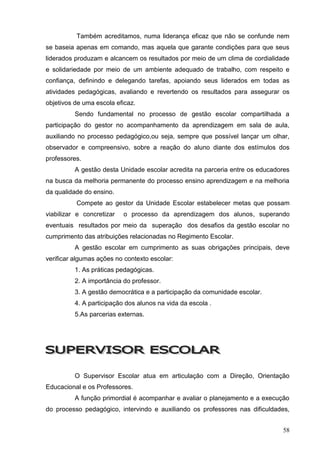 Também acreditamos, numa liderança eficaz que não se confunde nem
se baseia apenas em comando, mas aquela que garante condições para que seus
liderados produzam e alcancem os resultados por meio de um clima de cordialidade
e solidariedade por meio de um ambiente adequado de trabalho, com respeito e
confiança, definindo e delegando tarefas, apoiando seus liderados em todas as
atividades pedagógicas, avaliando e revertendo os resultados para assegurar os
objetivos de uma escola eficaz.
          Sendo fundamental no processo de gestão escolar compartilhada a
participação do gestor no acompanhamento da aprendizagem em sala de aula,
auxiliando no processo pedagógico,ou seja, sempre que possível lançar um olhar,
observador e compreensivo, sobre a reação do aluno diante dos estímulos dos
professores.
          A gestão desta Unidade escolar acredita na parceria entre os educadores
na busca da melhoria permanente do processo ensino aprendizagem e na melhoria
da qualidade do ensino.
          Compete ao gestor da Unidade Escolar estabelecer metas que possam
viabilizar e concretizar   o processo da aprendizagem dos alunos, superando
eventuais resultados por meio da superação dos desafios da gestão escolar no
cumprimento das atribuições relacionadas no Regimento Escolar.
          A gestão escolar em cumprimento as suas obrigações principais, deve
verificar algumas ações no contexto escolar:
          1. As práticas pedagógicas.
          2. A importância do professor.
          3. A gestão democrática e a participação da comunidade escolar.
          4. A participação dos alunos na vida da escola .
          5.As parcerias externas.




          O Supervisor Escolar atua em articulação com a Direção, Orientação
Educacional e os Professores.
          A função primordial é acompanhar e avaliar o planejamento e a execução
do processo pedagógico, intervindo e auxiliando os professores nas dificuldades,


                                                                              58
 