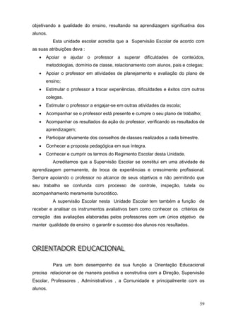 objetivando a qualidade do ensino, resultando na aprendizagem significativa dos
alunos.
          Esta unidade escolar acredita que a Supervisão Escolar de acordo com
as suas atribuições deva :
      Apoiar e ajudar o professor a superar dificuldades de conteúdos,
       metodologias, domínio de classe, relacionamento com alunos, pais e colegas;
      Apoiar o professor em atividades de planejamento e avaliação do plano de
       ensino;
      Estimular o professor a trocar experiências, dificuldades e êxitos com outros
       colegas.
      Estimular o professor a engajar-se em outras atividades da escola;
      Acompanhar se o professor está presente e cumpre o seu plano de trabalho;
      Acompanhar os resultados da ação do professor, verificando os resultados de
       aprendizagem;
      Participar ativamente dos conselhos de classes realizados a cada bimestre.
      Conhecer a proposta pedagógica em sua íntegra.
      Conhecer e cumprir os termos do Regimento Escolar desta Unidade.
          Acreditamos que a Supervisão Escolar se constitui em uma atividade de
aprendizagem permanente, de troca de experiências e crescimento profissional.
Sempre apoiando o professor no alcance de seus objetivos e não permitindo que
seu trabalho se confunda com processo de controle, inspeção, tutela ou
acompanhamento meramente burocrático.
          A supervisão Escolar nesta Unidade Escolar tem também a função de
receber e analisar os instrumentos avaliativos bem como conhecer os critérios de
correção das avaliações elaboradas pelos professores com um único objetivo de
manter qualidade de ensino e garantir o sucesso dos alunos nos resultados.




          Para um bom desempenho de sua função a Orientação Educacional
precisa relacionar-se de maneira positiva e construtiva com a Direção, Supervisão
Escolar, Professores , Administrativos , a Comunidade e principalmente com os
alunos.


                                                                                    59
 