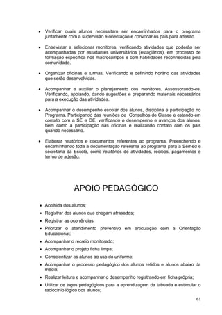    Verificar quais alunos necessitam ser encaminhados para o programa
    juntamente com a supervisão e orientação e convocar os pais para adesão.

   Entrevistar a selecionar monitores, verificando atividades que poderão ser
    acompanhadas por estudantes universitários (estagiários), em processo de
    formação específica nos macrocampos e com habilidades reconhecidas pela
    comunidade.

   Organizar oficinas e turmas. Verificando e definindo horário das atividades
    que serão desenvolvidas.

   Acompanhar e auxiliar o planejamento dos monitores. Assessorando-os.
    Verificando, apoiando, dando sugestões e preparando materiais necessários
    para a execução das atividades.

   Acompanhar o desempenho escolar dos alunos, disciplina e participação no
    Programa. Participando das reuniões de Conselhos de Classe e estando em
    contato com a SE e OE, verificando o desempenho e avanços dos alunos,
    bem como a participação nas oficinas e realizando contato com os pais
    quando necessário.

   Elaborar relatórios e documentos referentes ao programa. Preenchendo e
    encaminhando toda a documentação referente ao programa para a Semed e
    secretaria da Escola, como relatórios de atividades, recibos, pagamentos e
    termo de adesão.




                 APOIO PEDAGÓGICO
 Acolhida dos alunos;
 Registrar dos alunos que chegam atrasados;
 Registrar as ocorrências;
 Priorizar o atendimento preventivo em articulação com a Orientação
  Educacional;
 Acompanhar o recreio monitorado;
 Acompanhar o projeto ficha limpa;
 Conscientizar os alunos ao uso do uniforme;
 Acompanhar o processo pedagógico dos alunos retidos e alunos abaixo da
  média;
 Realizar leitura e acompanhar o desempenho registrando em ficha própria;
 Utilizar de jogos pedagógicos para a aprendizagem da tabuada e estimular o
  raciocínio lógico dos alunos;
                                                                             61
 