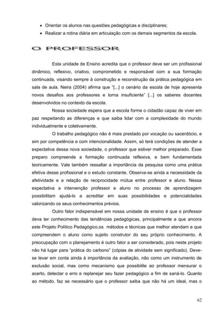  Orientar os alunos nas questões pedagógicas e disciplinares;
    Realizar a rotina diária em articulação com os demais segmentos da escola.




         Esta unidade de Ensino acredita que o professor deve ser um profissional
dinâmico, reflexivo, criativo, comprometido e responsável com a sua formação
continuada, visando sempre à construção e reconstrução da prática pedagógica em
sala de aula. Neira (2004) afirma que “[...] o cenário da escola de hoje apresenta
novos desafios aos professores e torna insuficiente” [...] os saberes docentes
desenvolvidos no contexto da escola.
         Nossa sociedade espera que a escola forme o cidadão capaz de viver em
paz respeitando as diferenças e que saiba lidar com a complexidade do mundo
individualmente e coletivamente.
         O trabalho pedagógico não é mais prestado por vocação ou sacerdócio, e
sim por competência e com intencionalidade. Assim, só terá condições de atender a
expectativa dessa nova sociedade, o professor que estiver melhor preparado. Esse
preparo compreende a formação continuada reflexiva, e bem fundamentada
teoricamente. Vale também ressaltar a importância da pesquisa como uma prática
efetiva desse profissional e o estudo constante. Observa-se ainda a necessidade da
afetividade e a relação de reciprocidade mútua entre professor e aluno. Nessa
expectativa a intervenção professor e aluno no processo de aprendizagem
possibilitam ajudá-lo a acreditar em suas possibilidades e potencialidades
valorizando os seus conhecimentos prévios.
         Outro fator indispensável em nossa unidade de ensino é que o professor
deva ter conhecimento das tendências pedagógicas, principalmente a que ancora
este Projeto Político Pedagógico,os métodos e técnicas que melhor atendam e que
compreendem o aluno como sujeito construtor do seu próprio conhecimento. A
preocupação com o planejamento é outro fator a ser considerado, pois neste projeto
não há lugar para “prática do carbono” (cópias de atividade sem significado). Deve-
se levar em conta ainda à importância da avaliação, não como um instrumento de
exclusão social, mas como mecanismo que possibilite ao professor mensurar o
acerto, detectar o erro e replanejar seu fazer pedagógico a fim de saná-lo. Quanto
ao método, faz se necessário que o professor saiba que não há um ideal, mas o



                                                                                  62
 