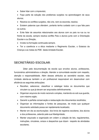  Saber lidar com o imprevisto;
    Faça parte da solução dos problemas surgidos na aprendizagem de seus
   alunos;
    Resolva os conflitos surgidos, não crie, nem os esconda, resolva;
    Existem palavras que ofendem, portanto tenha cuidado com o que fala para
   os outros;
    Evite falar de assuntos relacionados aos alunos com os pais na rua ou na
   frente da escola, sempre resolva conflito Pais e alunos junto com a Orientação
   Escolar e ou Direção.
    Invista na formação continuada sempre.
    Ter a coerência e a ética mediante o Regimento Escolar, o Estatuto da
   Criança e as metas do PDE desta Unidade Escolar.




          Zelar pela documentação da escola que envolve alunos, professores,
funcionários administrativos e direção. Atender a comunidade escolar com respeito,
atenção e responsabilidade. Além desses atributos ao secretário escolar, esta
Unidade atenta-se também a um profissional responsável em desenvolver com
eficiência as seguintes atribuições:
      Recolher, selecionar, classificar e catalogar todos os documentos que
       circulam ou que já devam ser arquivados definitivamente;
      Organizar arquivos de modo racional e simples, mantendo-os sob sua guarda,
       com máximo sigilo;
      Garantir a perfeita conservação e restauração dos documentos recolhidos;
      Organizar as informações e fontes de pesquisas, de modo que qualquer
       documento solicitado possa ser rapidamente localizado;
      Manter em dia as escriturações dos livros de registros escolares, dos alunos
       e dos professores, zelando pela sua fidedignidade;
      Manter arquivado e organizado em ordem a coleção de leis, regulamentos,
       instruções, circulares, avisos e despachos que dizem respeito às atividades
       escolares;



                                                                                  64
 
