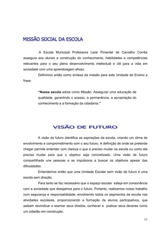 A Escola Municipal Professora Leire Pimentel de Carvalho Corrêa
assegura aos alunos a construção do conhecimento, habilidades e competências
relevantes para o seu pleno desenvolvimento intelectual e útil para a vida em
sociedade com uma aprendizagem eficaz.
          Definimos então como síntese da missão para esta Unidade de Ensino a
frase:


          “Nossa escola adota como Missão: Assegurar uma educação de
          qualidade, garantindo o acesso, a permanência, a apropriação do
          conhecimento e a formação da cidadania.”




          A visão de futuro identifica as aspirações da escola, criando um clima de
envolvimento e comprometimento com o seu futuro. A definição de onde se pretende
chegar permite entender com clareza o que é preciso mudar na escola ou como ela
precisa mudar para que o objetivo seja concretizado. Uma visão de futuro
compartilhada une pessoas e as impulsiona a buscar os objetivos apesar das
dificuldades.
          Entendemos então que uma Unidade Escolar sem visão de futuro é uma
escola sem direção.
          Para tanto se faz necessário que o espaço escolar esteja em consonância
com a sociedade que desejamos para o futuro. Portanto, realizamos nosso trabalho
com segurança e responsabilidade, envolvendo todos os segmentos da escola nas
atividades escolares, proporcionando a formação de alunos participativos, que
saibam reivindicar e exercer seus direitos, conhecer e praticar seus deveres como
um cidadão em construção.

                                                                                11
 