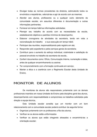    Divulgar todas as normas procedentes da diretoria, estimulando todos os
       envolvidos a respeitá-las, valorizá-las e agir de acordo com as mesmas;
      Atender aos alunos, professores ou a qualquer outro elemento da
       comunidade escolar, em assuntos diferentes à documentação e outras
       informações pertinentes;
      Fornecer em tempo hábil as informações solicitadas;
      Planejar seu trabalho de acordo com as necessidades da escola,
       estabelecendo objetivos e padrões mínimos de desempenho;
      Elaborar cronograma de atividades da secretaria, tendo em vista a
       racionalização do trabalho      e sua execução em tempo hábil;
      Participar das reuniões, responsabilizando pelo registro em ata;
      Responder pelo expediente e pelos serviços gerais da secretaria;
      Contribuir para o aumento do esforço individual, criatividade e satisfação do
       pessoal envolvido no trabalho da secretaria da escola..
      Conferir documentos como: Ofício, Comunicação Interna, numeração e datas,
       antes de qualquer encaminhamento ou assinar.
      Ter comprometimento com a formação continuada em serviço;
      Manter a ética e a coerência com o Regimento Escolar desta Unidade de
       Ensino.




          Os monitores de alunos são responsáveis juntamente com os demais
profissionais inseridos em nossa Unidade de Ensino pela disciplina geral dos alunos,
desempenhando com responsabilidade e compromisso os trabalhos solicitados pela
direção e equipe técnica,
          Esta   Unidade     escolar   acredita   que   um   monitor    com   um   bom
relacionamento com a comunidade escolar poderá contribuir da seguinte forma:
      Organizar juntamente com os professores a fila dos alunos;
      Verificar se os alunos estão uniformizados
      Verificar os alunos que estão chegando atrasados e encaminhá-los a
       orientação escolar;



                                                                                    65
 