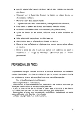    Atender sala de aula quando o professor precisar sair, zelando pela disciplina
       dos alunos;
      Colaborar com a Supervisão Escolar na tiragem de cópias (xérox) de
       atividades ou avaliação;
      Manter o quadro de avisos atualizado;
      Disponibilizar Livro Ponto e documentos para os professores assinarem;
      Bater o sino na entrada dos alunos/ recreio/saída conforme horário;
      No recreio monitorado realizar brincadeiras no pátio para os alunos;
      Ajudar na entrega do Kit escolar, uniforme, livros e outros materiais dos
       alunos.
      Zelar pela disciplina dos alunos no pátio da escola;
      Comprometer-se com a formação continuada em serviço;
      Manter a ética profissional no relacionamento com os alunos, pais e colegas
       de trabalho.
      Retirar o aluno da sala de aula que estiver com problemas de saúde e
       encaminhá-lo ao serviço de Orientação Educacional para as devidas
       providências.




Ao profissional de apoio compete auxiliar os alunos com deficiências nos diferentes
níveis e modalidades do Ensino Fundamental, que necessitem de apoio constante
nas atividades de higiene, alimentação e locomoção no cotidiano escolar.
       São atribuições do profissional de apoio:
- manusear pranchas de comunicação;
- acompanhar o aluno quando necessário, orientando-o em todas as atividades que
favoreçam o seu convívio no âmbito do espaço escolar;
- acatar as orientações dos superiores e tratar com urbanidade e respeito os
funcionários da unidade escolar e os usuários dos serviços educacionais;
- desempenhar a função com competência, assiduidade, pontualidade, senso de
responsabilidade, zelo, discrição e honestidade;
- conhecer e cumprir os termos deste regimento.




                                                                                  66
 