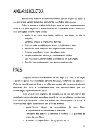Temos como meta um auxiliar comprometido com os projetos da escola e
que demonstre o prazer pela leitura estimulando esse hábito aos usuários.
           Entendemos que o auxiliar de biblioteca deve ser uma pessoa que goste
de ler e que saiba organizar o ambiente de forma competente e eficaz cumprindo
suas atribuições conforme itens abaixo:
            Mantenha os livros organizados facilitando aos alunos no ato da
             pesquisa;
            Controle a entrada e empréstimos de livros;
            Distribua os livros didáticos aos alunos no início do ano letivo;
            Recolha os livros ao final do ano de professores e alunos.
            Entregue e recolha os jornais nas salas de aula.
            Se comprometa com a formação continuada em serviço;
            Seja responsável, comprometido e competente em sua função;
            Seja ético no relacionamento com a comunidade escolar.




            Segundo a Constituição Brasileira em seu artigo 205 (1998), a educação
é dever dos pais e responsabilidade conjunta do Estado, da família e da sociedade.
Portanto, esta Unidade de Ensino acredita que os pais são co-responsáveis pela
educação    dos   filhos   e   consequentemente     são    co-responsáveis       por     sua
escolarização e por mantê-los na escola.
            Esta unidade vem ampliando os espaços para os pais participarem das
decisões fundamentais sobre a escola de seus filhos, pois acredita que quanto maior
for a participação dos pais e comunidade, melhor será o desempenho dos alunos. A
seguir listamos o perfil esperado dos pais e que os mesmos:
             Mantenham-se        atentos   as    necessidades      de    seus         filhos,
               acompanhando o seu desenvolvimento escolar;
             Participem das decisões pertinentes a melhoria e a qualidade do
               ensino de seus filhos;
             Acreditem no Projeto Político Pedagógico da escola.


                                                                                           67
 