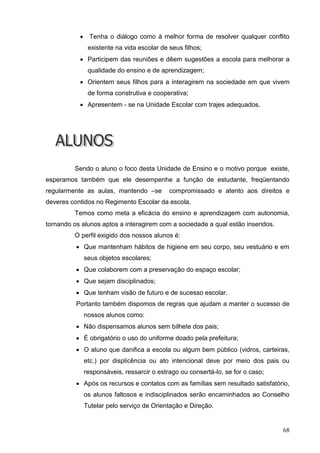     Tenha o diálogo como à melhor forma de resolver qualquer conflito
                existente na vida escolar de seus filhos;
            Participem das reuniões e dêem sugestões a escola para melhorar a
                qualidade do ensino e de aprendizagem;
            Orientem seus filhos para a interagirem na sociedade em que vivem
                de forma construtiva e cooperativa;
            Apresentem - se na Unidade Escolar com trajes adequados.




         Sendo o aluno o foco desta Unidade de Ensino e o motivo porque existe,
esperamos também que ele desempenhe a função de estudante, freqüentando
regularmente as aulas, mantendo –se          compromissado e atento aos direitos e
deveres contidos no Regimento Escolar da escola.
         Temos como meta a eficácia do ensino e aprendizagem com autonomia,
tornando os alunos aptos a interagirem com a sociedade a qual estão inseridos.
         O perfil exigido dos nossos alunos é:
           Que mantenham hábitos de higiene em seu corpo, seu vestuário e em
               seus objetos escolares;
           Que colaborem com a preservação do espaço escolar;
           Que sejam disciplinados;
           Que tenham visão de futuro e de sucesso escolar.
          Portanto também dispomos de regras que ajudam a manter o sucesso de
               nossos alunos como:
           Não dispensamos alunos sem bilhete dos pais;
           É obrigatório o uso do uniforme doado pela prefeitura;
           O aluno que danifica a escola ou algum bem público (vidros, carteiras,
               etc.) por displicência ou ato intencional deve por meio dos pais ou
               responsáveis, ressarcir o estrago ou consertá-lo, se for o caso;
           Após os recursos e contatos com as famílias sem resultado satisfatório,
               os alunos faltosos e indisciplinados serão encaminhados ao Conselho
               Tutelar pelo serviço de Orientação e Direção.


                                                                                  68
 