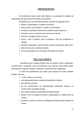 As merendeiras devem zelar pela higiene e a qualidade no preparo da
alimentação dos alunos de forma eficaz e competente.
         Acreditamos que as merendeiras podem contribuir da seguinte forma:
           Manter a organização e a higiene da cozinha;
           Estar sempre com proteção no cabelo e usar avental;
           Verificar a quantidade suficiente de vasilhame para cada turno;
           Preparar e servir a merenda com carinho sem atrasos;
           Informar o cardápio do dia no mural;
           Fazer o café e distribuir para a secretaria, sala dos professores e
               direção.
           Recolher as garrafas, copos de cafés e demais vasilhames, após servir
           Estar em dia com a Carteira Sanitária.
           Ser comprometida com a formação continuada em serviço.
          




              Acreditamos que o espaço escolar deve ser atrativo, limpo e organizado,
portanto faz-se necessário que as profissionais que exercem essa função sejam
atenciosos em relação a limpeza, mantendo o ambiente limpo e agradável.
          O perfil dos profissionais que zelam pela limpeza da nossa Unidade
Escolar deve ser:
               Tratar a todos com cortesia;
           Usar adequadamente os materiais destinados a limpeza;
           Ser assíduo e pontual;
           Ao ter conhecimento de irregularidades detectadas levarem ao
               conhecimento da gestão escolar;
           Que saibam acatar as orientações do gestor escolar;
           Manter o foco na limpeza da escola e organização do espaço físico da
               mesma;
           Conhecer e cumprir os termos do Regimento Escolar desta Unidade de
               Ensino.


                                                                                  69
 