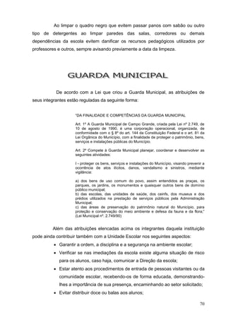 Ao limpar o quadro negro que evitem passar panos com sabão ou outro
tipo de detergentes ao limpar paredes das salas, corredores ou demais
dependências da escola evitem danificar os recursos pedagógicos utilizados por
professores e outros, sempre avisando previamente a data da limpeza.




           De acordo com a Lei que criou a Guarda Municipal, as atribuições de
seus integrantes estão reguladas da seguinte forma:


                    “DA FINALIDADE E COMPETÊNCIAS DA GUARDA MUNICIPAL

                    Art. 1º A Guarda Municipal de Campo Grande, criada pela Lei nº 2.749, de
                    10 de agosto de 1990, é uma corporação operacional, organizada, de
                    conformidade com o § 8º do art. 144 da Constituição Federal e o art. 81 da
                    Lei Orgânica do Município, com a finalidade de proteger o patrimônio, bens,
                    serviços e instalações públicas do Município.

                    Art. 2º Compete à Guarda Municipal planejar, coordenar e desenvolver as
                    seguintes atividades:

                    I - proteger os bens, serviços e instalações do Município, visando prevenir a
                    ocorrência de atos ilícitos, danos, vandalismo e sinistros, mediante
                    vigilância:

                    a) dos bens de uso comum do povo, assim entendidos as praças, os
                    parques, os jardins, os monumentos e quaisquer outros bens de domínio
                    público municipal;
                    b) das escolas, das unidades de saúde, dos ceinfs, dos museus e dos
                    prédios utilizados na prestação de serviços públicos pela Administração
                    Municipal;
                    c) das áreas de preservação do patrimônio natural do Município, para
                    proteção e conservação do meio ambiente e defesa da fauna e da flora;”
                    (Lei Municipal nº. 2.749/90)


         Além das atribuições elencadas acima os integrantes daquela instituição
pode ainda contribuir também com a Unidade Escolar nos seguintes aspectos:
           Garantir a ordem, a disciplina e a segurança na ambiente escolar;
           Verificar se nas imediações da escola existe alguma situação de risco
            para os alunos, caso haja, comunicar a Direção da escola;
           Estar atento aos procedimentos de entrada de pessoas visitantes ou da
            comunidade escolar, recebendo-os de forma educada, demonstrando-
            lhes a importância de sua presença, encaminhando ao setor solicitado;
           Evitar distribuir doce ou balas aos alunos;

                                                                                              70
 