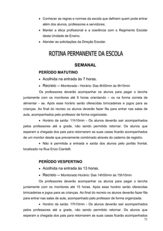  Conhecer as regras e normas da escola que definem quem pode entrar
             além dos alunos, professores e servidores;
           Manter a ética profissional e a coerência com o Regimento Escolar
             desta Unidade de Ensino.
           Atender as solicitações da Direção Escolar.




                                    SEMANAL
          PERÍODO MATUTINO
           Acolhida na entrada às 7 horas.

           Recreio→ Monitorado - Horário: Das 8h50min às 9h10min
           Os professores deverão acompanhar os alunos para pegar o lanche
juntamente com os monitores até 9 horas orientando – os na forma correta de
alimentar - se. Após esse horário serão oferecidas brincadeiras e jogos para as
crianças. Ao final do recreio os alunos deverão fazer fila para entrar nas salas de
aula, acompanhados pelo professor de forma organizada.
           Horário da saída: 11h10min - Os alunos deverão sair acompanhados
pelos professores até a grade, não sendo permitido retornar. Os alunos que
esperam a chegada dos pais para retornarem as suas casas ficarão acompanhados
de um monitor desde que previamente combinado através do caderno de registro.
           Não é permitida a entrada e saída dos alunos pelo portão frontal,
localizado na Rua Enzo Ciantelli.


          PERÍODO VESPERTINO
           Acolhida na entrada às 13 horas.

           Recreio→ Monitorado Horário: Das 14h50min às 15h10min
          Os professores deverão acompanhar os alunos para pegar o lanche
juntamente com os monitores até 15 horas. Após esse horário serão oferecidas
brincadeiras e jogos para as crianças. Ao final do recreio os alunos deverão fazer fila
para entrar nas salas de aula, acompanhado pelo professor de forma organizada.
           Horário da saída: 17h10min - Os alunos deverão sair acompanhados
pelos professores até a grade, não sendo permitido retornar. Os alunos que
esperam a chegada dos pais para retornarem as suas casas ficarão acompanhados
                                                                           71
 