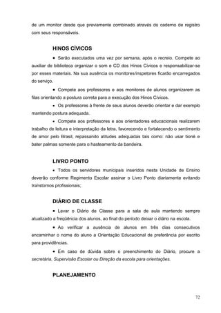 de um monitor desde que previamente combinado através do caderno de registro
com seus responsáveis.


           HINOS CÍVICOS
            Serão executados uma vez por semana, após o recreio. Compete ao
auxiliar de biblioteca organizar o som e CD dos Hinos Cívicos e responsabilizar-se
por esses materiais. Na sua ausência os monitores/inspetores ficarão encarregados
do serviço.
            Compete aos professores e aos monitores de alunos organizarem as
filas orientando a postura correta para a execução dos Hinos Cívicos.
            Os professores à frente de seus alunos deverão orientar e dar exemplo
mantendo postura adequada.
            Compete aos professores e aos orientadores educacionais realizarem
trabalho de leitura e interpretação da letra, favorecendo e fortalecendo o sentimento
de amor pelo Brasil, repassando atitudes adequadas tais como: não usar boné e
bater palmas somente para o hasteamento da bandeira.


           LIVRO PONTO
            Todos os servidores municipais inseridos nesta Unidade de Ensino
deverão conforme Regimento Escolar assinar o Livro Ponto diariamente evitando
transtornos profissionais;


           DIÁRIO DE CLASSE
            Levar o Diário de Classe para a sala de aula mantendo sempre
atualizado a freqüência dos alunos, ao final do período deixar o diário na escola.
            Ao verificar a ausência de alunos em três dias consecutivos
encaminhar o nome do aluno a Orientação Educacional de preferência por escrito
para providências.
            Em caso de dúvida sobre o preenchimento do Diário, procure a
secretária, Supervisão Escolar ou Direção da escola para orientações.


           PLANEJAMENTO



                                                                                     72
 