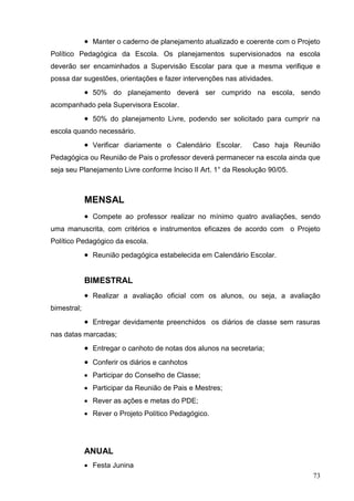 Manter o caderno de planejamento atualizado e coerente com o Projeto
Político Pedagógica da Escola. Os planejamentos supervisionados na escola
deverão ser encaminhados a Supervisão Escolar para que a mesma verifique e
possa dar sugestões, orientações e fazer intervenções nas atividades.
              50% do planejamento deverá ser cumprido na escola, sendo
acompanhado pela Supervisora Escolar.
              50% do planejamento Livre, podendo ser solicitado para cumprir na
escola quando necessário.
              Verificar diariamente o Calendário Escolar.      Caso haja Reunião
Pedagógica ou Reunião de Pais o professor deverá permanecer na escola ainda que
seja seu Planejamento Livre conforme Inciso II Art. 1° da Resolução 90/05.



             MENSAL
              Compete ao professor realizar no mínimo quatro avaliações, sendo
uma manuscrita, com critérios e instrumentos eficazes de acordo com o Projeto
Político Pedagógico da escola.
              Reunião pedagógica estabelecida em Calendário Escolar.


             BIMESTRAL
              Realizar a avaliação oficial com os alunos, ou seja, a avaliação
bimestral;
              Entregar devidamente preenchidos os diários de classe sem rasuras
nas datas marcadas;
              Entregar o canhoto de notas dos alunos na secretaria;
              Conferir os diários e canhotos
              Participar do Conselho de Classe;
              Participar da Reunião de Pais e Mestres;
              Rever as ações e metas do PDE;
              Rever o Projeto Político Pedagógico.




             ANUAL
              Festa Junina
                                                                                73
 