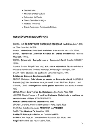  Desfile Cívico
           Mostra Científica Cultural
           Aniversário da Escola
           Dia da Consciência Negra
           Festa da Primavera
           Dia do Professor e Funcionário Público.




REFERÊNCIAS BIBLIOGRÁFICAS


BRASIL. LEI DE DIRETRIZES E BASES DA EDUCAÇÃO NACIONAL Lei nº. 9394
de 20 de dezembro de 1996
BRASIL. Parâmetros Curriculares Nacionais: Artes Brasília: MEC/SEF, 1998b.
BRASIL. Referencial Curricular Nacional do Ensino Fundamental. Brasília:
MEC/SEF, 1998 a.
BRASIL. Referencial Curricular para a Educação Infantil. Brasília: MEC/SEF,
1998b.
CUNHA, Suzana Rangel Vieira (Org). Cor, som e movimento: Expressão Plástica,
musical e dramática no cotidiano da criança. Porto Alegre: Meditação, 2004.
DEMO, Pedro. Educação de Qualidade. Campinas: Papirus, 1995.
Estatuto da Criança e do adolescente. 2004
FREIRE. Madalena. Dois olhares ao espaço na Educação Infantil. In MORAIS,
Regis de (org) Sala de aula que espaço é esse? 18. ed. São Paulo, Papirus, 1988.
GANDIN, Danilo - Planejamento como prática educativa. São Paulo: Contexto,
1992
LEMLE. Miriam. Guia Teórico do Alfabetizador. São Paulo: Atica, 1987
JARCEM, Elizete Ferreira – O perfil do Professor Alfabetizador a realidade de
quatro escolas públicas. IESF/SEMED 2007.
Manual Gerenciando uma Escola Eficaz, 2006.
LUCKESI, Cipriano. Avaliação em questão, Porto Alegre, 1996
OLIVEIRA, João Batista Araújo, APRENDER e APRENDER.
PARO, Vitor. Gestão e Participativa, 1989.
PARECER. Educação e Ensino no Trânsito 34/2007.
PERRENOLD, Filipe, As Competência do Educador, São Paulo, 1993.
Projeto Educativo. São Paulo: Liberal, 1995.
                                                                                   74
 