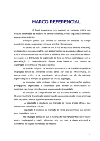 O Brasil encontra-se num momento de transição política que
dificulta as tomadas de decisões no campo econômico, social, seguindo as normas e
acordos internacionais.
          transição política que dificulta as tomadas de decisões no campo
econômico, social, seguindo as normas e acordos internacionais.
          O Estado de Mato Grosso do Sul é rico em recursos naturais (Pantanal),
destacando-se na agropecuária, com predominância da população urbana sobre a
rural e ênfase nos setores secundários e terciários. Uma das características básicas
do estado é a distribuição da exploração de terra de forma regionalizada com a
centralização do desenvolvimento dessas áreas baseadas num sistema de
exploração e nos meios e fins que se destina.
          A questão indígena, os sem-terra e o mercado de trabalho (migração e
imigração) tornam-se problemas sociais sérios por falta de infra-estrutura, de
compromisso político e de investimento sócio-culturais que são de relevante
significado para a melhoria da qualidade de vida da população.
          A educação neste contexto reflete e busca as estruturações político-
pedagógicas, organizadas e subsidiadas para atender as necessidades da
sociedade que busca caminhos para uma educação de qualidade.
          O Município de Campo Grande tem sua economia baseada no comércio.
O setor industrial é diversificado, predominando a economia privada (micro-empresa)
com pequenos, médios e grandes estabelecimentos.
           A população é resultante da migração de vários grupos étnicos, que
somam uma diversidade cultural.
          população é resultante da migração de vários grupos étnicos, que somam
uma diversidade cultural.
          Na educação detecta-se que a maior parte dos ingressantes não conclui o
ensino fundamental e médio, elitizando cada vez mais a classe estudantil e
estreitando as opções no mercado de trabalho.




                                                                                 13
 