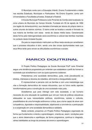 O Município conta com a Educação Infantil, Ensino Fundamental e médio
nas escolas Estaduais, Municipais e Particulares. No Ensino Superior, conta com
Universidades e Faculdades privadas, Estadual e Federal.
          A Escola Municipal Professora Leire Pimentel de Corrêa está localizada na
zona urbana do Município de Campo Grande. Fundada em 05 de agosto de 1992
(na região do Anhanduizinho), sua clientela é formada por alunos do próprio bairro e
outros oriundo de bairros vizinhos. O bairro onde se localiza a escola é formado na
sua maioria de famílias com baixa     renda de classe média baixa. Caracterizado
desta forma pela heterogeneidade sócio-econômica e cultural das famílias inseridas
no contexto desta Unidade Escolar.
          Os pais ou responsáveis matriculam os filhos nesta escola por acreditarem
que o processo educativo é bom, sendo uma das únicas oportunidades reais que
seus filhos terão para vencer as dificuldades econômicas e sociais.




          O Projeto Político Pedagógico da Escola Municipal Profª Leire Pimentel
segue uma tendência progressista por entender que estabelece o perfil de homem e
sociedade que acreditamos e com as quais queremos colaborar.
          Pretendemos uma sociedade democrática, justa, onde prevalecerão os
direitos, interesses e deveres de cidadãos, eliminando a desigualdade social.
          É imprescindível a parceria com as famílias e com uma metodologia que
vise a formação democrática de nossos educandos, que no futuro serão agentes
transformadores para a construção de uma sociedade mais justa.
          Acreditamos que para interagir com esta sociedade, o ser humano
necessita de uma educação de qualidade que virá por meio de práticas educativas
adequadas as suas necessidades políticas, econômicas, sociais e culturais,
possibilitadora de uma formação autônoma e crítica, que o torne capaz de atuar com
competência, dignidade e responsabilidade, objetivando a convivência a participação
e a cooperação em uma sociedade democrática e solidária.
          Neste contexto, propomos um Projeto Político Pedagógico organizado de
forma que fundamente e oriente a aprendizagem, criando-se, assim, condições para
que o aluno desenvolva e aperfeiçoe, de forma progressiva, contínua e integrada,
várias habilidades ao longo do processo de ensino e aprendizagem.
                                                                                 14
 