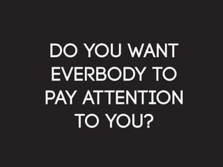 do you want
 everbody to
pay attention
   to you?
 