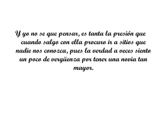 Y yo no se que pensar, es tanta la presión que
 cuando salgo con ella procuro ir a sitios que
nadie nos conozca, pues la verdad a veces siento
 un poco de vergüenza por tener una novia tan
                    mayor.
 