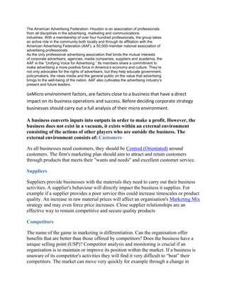 The American Advertising Federation- Houston is an association of professionals
from all disciplines in the advertising, marketing and communications
industries. With a membership of over four hundred professionals, the group takes
an active role in the community both locally and through its affiliation with the
American Advertising Federation (AAF), a 50,000-member national association of
advertising professionals.
As the only professional advertising association that binds the mutual interests
of corporate advertisers, agencies, media companies, suppliers and academia, the
AAF is the “Unifying Voice for Advertising.” Its members share a commitment to
make advertising a more positive force in America’s economy and culture. They’re
not only advocates for the rights of advertisers, but they help educate government,
policymakers, the news media and the general public on the value that advertising
brings to the well-being of the nation. AAF also cultivates the advertising industry’s
present and future leaders.
Q4Micro environment factors, are factors close to a business that have a direct
impact on its business operations and success. Before deciding corporate strategy
businesses should carry out a full analysis of their micro environment.
A business converts inputs into outputs in order to make a profit. However, the
business does not exist in a vacuum, it exists within an external environment
consisting of the actions of other players who are outside the business. The
external environment consists of: Customers
As all businesses need customers, they should be Centred (Orientated) around
customers. The firm's marketing plan should aim to attract and retain customers
through products that meets their "wants and needs" and excellent customer service.
Suppliers
Suppliers provide businesses with the materials they need to carry out their business
activities. A supplier's behaviour will directly impact the business it supplies. For
example if a supplier provides a poor service this could increase timescales or product
quality. An increase in raw material prices will affect an organisation's Marketing Mix
strategy and may even force price increases. Close supplier relationships are an
effective way to remain competitive and secure quality products
Competitors
The name of the game in marketing is differentiation. Can the organisation offer
benefits that are better than those offered by competitors? Does the business have a
unique selling point (USP)? Competitor analysis and monitoring is crucial if an
organisation is to maintain or improve its position within the market. If a business is
unaware of its competitor's activities they will find it very difficult to “beat” their
competitors. The market can move very quickly for example through a change in
 