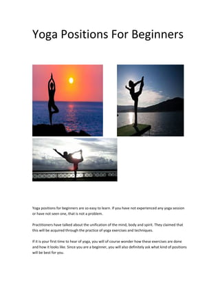 Yoga Positions For Beginners
Yoga positions for beginners are so easy to learn. If you have not experienced any yoga session
or have not seen one, that is not a problem.
Practitioners have talked about the unification of the mind, body and spirit. They claimed that
this will be acquired through the practice of yoga exercises and techniques.
If it is your first time to hear of yoga, you will of course wonder how these exercises are done
and how it looks like. Since you are a beginner, you will also definitely ask what kind of positions
will be best for you.
 