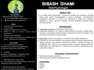 BIBASH DHAMI
Child Psychologist
MY CONTACT
• bibashdhami26@gmail.COM
 +977- 9867053681, 9823162091
 🞉 New Baneshwor, Kathmandu
SKILLS
 Communication & Counseling
 Active Listener
 Problem solving & decision making
 Ability to work in a stress / multi- cultural
environment
 Advocacy and Leadership
 Honest, patience, trustworthiness- Reliable team
player – Detailed and hardworking
EDUCATION
 SLC ( School leaving certificate)
Aishwarya vidya niketan Dhangadhi kailali .
Completed in 2015 with the GPA 2,80
 +2 (NEB)
Aishwarya Vidya Niketan Dhangadhi, Kailali.
Completed in 2018 with the GPA 2.44
 BSW ( Bachelor in social work )
The Times international college Dillibazar , Kathmandu
completed in 2023 with the 69%
• MASTERS IN CLINICAL PSYCHOLOGY
Tri-Chandra Multiple Campus Kathmandu (Present)
ABOUT ME:
 I am skilled School psychologist experienced working with elementary through
School aged student. Knowledgeable in various counseling and behavioral
modification techniques as well as laws pertaining to privacy and reporting.
Specialize in autism, spectrum disorders, learning disabilities, attention hyper
activities disorder.
EXPERIENCE:
 Psychology counselor: at ADRF NEPAL / Kathmandu.
 Conducting assessment for students having behavioral disorders, provide Multi-
disciplinary and evidence based therapy to add positive behavioral changes in the
classroom at home and in the community.
 DATA ENTRY : Government projects of Parshuram Municipality, Dadeldhura.
 I was part of the team collecting and analyzing data for Parshuram Municipality's
poverty reduction and subsidy enhancement project. I ensured accurate and
confidential data collection and analysed trends to improve subsidy allocation.
Collaborated with stakeholders for impactful policy decisions, contributing to our
community's progress.
TRAINING/ CERTIFICATION:
 Diploma in Computer application.
 Intel Computer Education training Center/ 2017
LANGUAGE:
 NEPALI
 ENGLISH
 HINDI
 