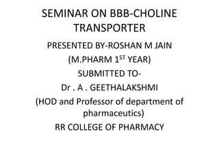 SEMINAR ON BBB-CHOLINE
TRANSPORTER
PRESENTED BY-ROSHAN M JAIN
(M.PHARM 1ST YEAR)
SUBMITTED TO-
Dr . A . GEETHALAKSHMI
(HOD and Professor of department of
pharmaceutics)
RR COLLEGE OF PHARMACY
 