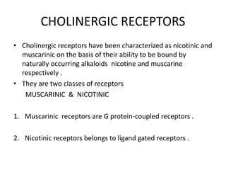 CHOLINERGIC RECEPTORS
• Cholinergic receptors have been characterized as nicotinic and
muscarinic on the basis of their ability to be bound by
naturally occurring alkaloids nicotine and muscarine
respectively .
• They are two classes of receptors
MUSCARINIC & NICOTINIC
1. Muscarinic receptors are G protein-coupled receptors .
2. Nicotinic receptors belongs to ligand gated receptors .
 