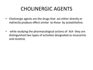 CHOLINERGIC AGENTS
• Cholinergic agents are the drugs that act either directly or
indirectly produce effect similar to those by acetylcholine.
• while studying the pharmacological actions of Ach they are
distinguished two types of activities designated as muscarinic
and nicotinic
 
