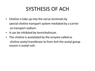 SYSTHESIS OF ACH
• Choline is take up into the nerve terminals by
special choline transport system mediated by a carrier
co transport sodium .
• It can be inhibited by hemicholinium .
• The choline is acetylated by the enzyme called as
choline acetyl transferase to from Ach the acetyl group
source is acetyl-coA .
 
