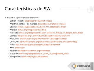 Características de SW
●
Sistemas Operacionais Suportados:
– Debian (oficial): beagleboard.org/latest-images
– Angstrom (oficial – de fábrica): beagleboard.org/latest-images
– Ubuntu: elinux.org/Beagleboard:Ubuntu_On_BeagleBone_Black
– Android: elinux.org/Beagleboard:Android
– Nintendo: elinux.org/Beagleboard:Super_Nintendo_(SNES)_on_Beagle_Bone_Black
– Gentoo: dev.gentoo.org/~armin76/arm/beagleboneblack/install.xml
– ArchLinux: archlinuxarm.org/platforms/armv7/beaglebone-black
– LinuxCNC: permalink.gmane.org/gmane.linux.distributions.emc.user/43339
– Minix: wiki.minix3.org/en/DevelopersGuide/MinixOnARM
– XNU: crna.cc/b/7
– Asterisk: beaglebone-asterisk.org/downloads
– TI EZSDK: elinux.org/Beagleboard:3.2_SDK_On_BeagleBone_Black
– Bleaglenmt: vsdev.me/projects/beaglenmt
 