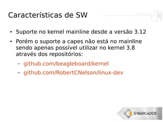 Características de SW
● Suporte no kernel mainline desde a versão 3.12
● Porém o suporte a capes não está no mainline
sendo apenas possível utilizar no kernel 3.8
através dos repositórios:
– github.com/beagleboard/kernel
– github.com/RobertCNelson/linux-dev
 