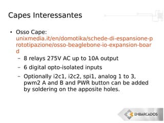 Capes Interessantes
● Osso Cape:
unixmedia.it/en/domotika/schede-di-espansione-p
rototipazione/osso-beaglebone-io-expansion-boar
d
– 8 relays 275V AC up to 10A output
– 6 digital opto-isolated inputs
– Optionally i2c1, i2c2, spi1, analog 1 to 3,
pwm2 A and B and PWR button can be added
by soldering on the apposite holes.
 