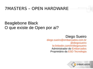 7MASTERS – OPEN HARDWARE
Beaglebone Black
O que existe de Open por ai?
Diego Sueiro
diego.sueiro@embarcados.com.br
@diegosueiro
br.linkedin.com/in/diegosueiro
Administrador do Embarcados
Proprietário da ESD Tecnologia
 