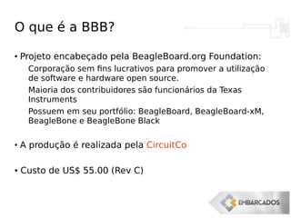 O que é a BBB?
●
Projeto encabeçado pela BeagleBoard.org Foundation:
Corporação sem fins lucrativos para promover a utilização
de software e hardware open source.
Maioria dos contribuidores são funcionários da Texas
Instruments
Possuem em seu portfólio: BeagleBoard, BeagleBoard-xM,
BeagleBone e BeagleBone Black
●
A produção é realizada pela CircuitCo
● Custo de US$ 55.00 (Rev C)
 