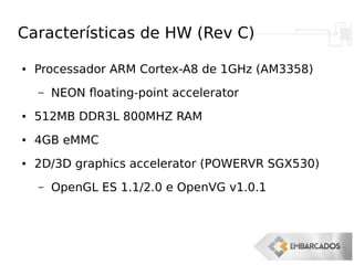 Características de HW (Rev C)
● Processador ARM Cortex-A8 de 1GHz (AM3358)
– NEON floating-point accelerator
● 512MB DDR3L 800MHZ RAM
● 4GB eMMC
● 2D/3D graphics accelerator (POWERVR SGX530)
– OpenGL ES 1.1/2.0 e OpenVG v1.0.1
 