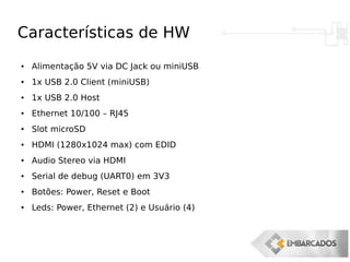 Características de HW
● Alimentação 5V via DC Jack ou miniUSB
●
1x USB 2.0 Client (miniUSB)
● 1x USB 2.0 Host
● Ethernet 10/100 – RJ45
●
Slot microSD
● HDMI (1280x1024 max) com EDID
●
Audio Stereo via HDMI
● Serial de debug (UART0) em 3V3
●
Botões: Power, Reset e Boot
● Leds: Power, Ethernet (2) e Usuário (4)
 