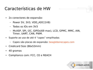 Características de HW
● 2x conectores de expansão:
– Power 5V, 3V3, VDD_ADC(1V8)
– Todos os IOs em 3V3
– McASP, SPI, I2C, GIPOs(69 max), LCD, GPMC, MMC, AIN,
Timer, UART, CAN, PWM.
● Suporte ao uso de até 4 “capes” empilhadas
– Capes são placas de expansão: beaglebonecapes.com
● Credicard Size (86x53mm)
● 40 gramas
● Compliance com: FCC, CE e REACH
 