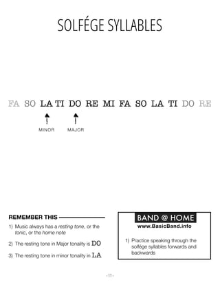 - 11 -
SOLFÉGE SYLLABLES
MINOR MAJOR
1) Music always has a resting tone, or the
tonic, or the home note
2) The resting tone in Major tonality is DO
3) The resting tone in minor tonality in LA
REMEMBER THIS –––––––––––––––– BAND @ HOME
www.BasicBand.info
1) Practice speaking through the
solfége syllables forwards and
backwards
FA SO LA TI DO RE MI FA SO LA TI DO RE
 