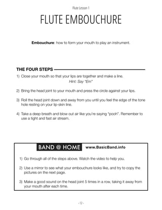 - 12 -
FLUTE EMBOUCHURE
1) Close your mouth so that your lips are together and make a line.
Hint: Say “Em”
2) Bring the head joint to your mouth and press the circle against your lips.
3) Roll the head joint down and away from you until you feel the edge of the tone
hole resting on your lip-skin line.
4) Take a deep breath and blow out air like you’re saying “pooh”. Remember to
use a tight and fast air stream.
Embouchure: how to form your mouth to play an instrument.
THE FOUR STEPS –––––––––––––––––––––––––––––––––––––––––––
BAND @ HOME www.BasicBand.info
1) Go through all of the steps above. Watch the video to help you.
2) Use a mirror to see what your embouchure looks like, and try to copy the
pictures on the next page.
3) Make a good sound on the head joint 5 times in a row, taking it away from
your mouth after each time.
Flute Lesson 1
 