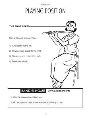 - 17 -
Start with good posture, then…
1) Turn slightly to the left.
2) Tilt your head slightly to the right.
3) Elbows up and out (not too far!).
4) Shoulders relaxed.
THE FOUR STEPS –––––––––––––––––––––––––––––––––––––
BAND @ HOME www.BasicBand.info
1) Use the video online to help you.
2) Go through the steps above every time before you play.
PLAYING POSITION
Flute Lesson 5
 