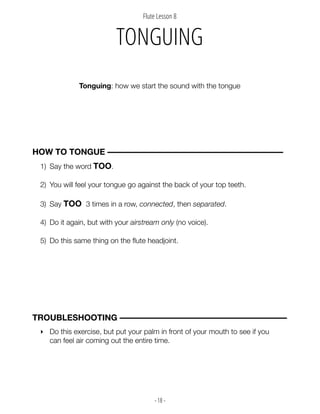 - 18 -
1) Say the word TOO.
2) You will feel your tongue go against the back of your top teeth.
3) Say TOO 3 times in a row, connected, then separated.
4) Do it again, but with your airstream only (no voice).
5) Do this same thing on the flute headjoint.
Flute Lesson 8
Tonguing: how we start the sound with the tongue
HOW TO TONGUE ––––––––––––––––––––––––––––––––––––––––––
TONGUING
‣ Do this exercise, but put your palm in front of your mouth to see if you
can feel air coming out the entire time.
TROUBLESHOOTING ––––––––––––––––––––––––––––––––––––––––
 