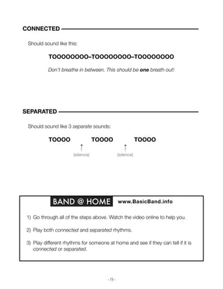 - 19 -
Should sound like this:
TOOOOOOOO–TOOOOOOOO–TOOOOOOOO
Don’t breathe in between. This should be one breath out!
CONNECTED –––––––––––––––––––––––––––––––––––––––––––––––
Should sound like 3 separate sounds:
TOOOOOOOO–TOOOOOOOO–TOOOOOOOO
SEPARATED ––––––––––––––––––––––––––––––––––––––––––––––––
BAND @ HOME www.BasicBand.info
1) Go through all of the steps above. Watch the video online to help you.
2) Play both connected and separated rhythms.
3) Play different rhythms for someone at home and see if they can tell if it is
connected or separated.
(silence) (silence)
 