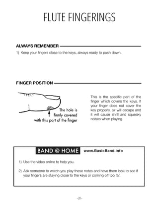 - 20 -
FLUTE FINGERINGS
1) Keep your fingers close to the keys, always ready to push down.
ALWAYS REMEMBER –––––––––––––––––––––––––––––––––––––––
BAND @ HOME www.BasicBand.info
1) Use the video online to help you.
2) Ask someone to watch you play these notes and have them look to see if
your fingers are staying close to the keys or coming off too far.
FINGER POSITION ––––––––––––––––––––––––––––––––––––––––––
This is the specific part of the
finger which covers the keys. If
your finger does not cover the
key properly, air will escape and
it will cause shrill and squeaky
noises when playing.
 