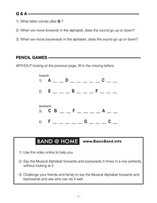 - 5 -
1) What letter comes after G ?
2) When we move forwards in the alphabet, does the sound go up or down?
3) When we move backwards in the alphabet, does the sound go up or down?
Q & A ––––––––––––––––––––––––––––––––––––––––––––––––––––––
BAND @ HOME www.BasicBand.info
1) Use the video online to help you.
2) Say the Musical Alphabet forwards and backwards 5 times in a row perfectly
without looking at it.
3) Challenge your friends and family to say the Musical Alphabet forwards and
backwards and see who can do it well.
forwards:
1) A __ __ D __ __ __ __ __ C __ __
2) E __ __ __ B __ __ __ F __ __ __
backwards:
3) C B __ __ F __ __ __ __ A __ __
4) F __ __ __ __ __ G __ __ __ C __
PENCIL GAMES –––––––––––––––––––––––––––––––––––––––––––––
WITHOUT looking at the previous page, fill in the missing letters:
 