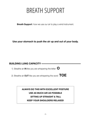 - 6 -
Use your stomach to push the air up and out of your body.
Breath Support: how we use our air to play a wind instrument.
BREATH SUPPORT
1) Breathe air IN like you are whispering the letter O
2) Breathe air OUT like you are whispering the word TOE
BUILDING LUNG CAPACITY –––––––––––––––––––––––––––––––––
ALWAYS DO THIS WITH EXCELLENT POSTURE
USE AS MUCH AIR AS POSSIBLE
SITTING UP STRAIGHT & TALL
KEEP YOUR SHOULDERS RELAXED!
 
