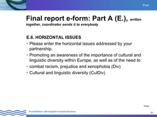 10
Invalidiliiton Järvenpään koulutuskeskus 10
Final report e-form: Part A (E.), written
together, coordinator sends it to everybody
E.6. HORIZONTAL ISSUES
• Please enter the horizontal issues addressed by your
partnership.
• Promoting an awareness of the importance of cultural and
linguistic diversity within Europe, as well as of the need to
• combat racism, prejudice and xenophobia (Div)
• Cultural and linguistic diversity (CulDiv)
Pvm
Tekijä
 
